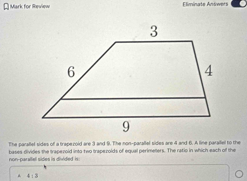 Mark for Review Eliminate Answers
The parallel sides of a trapezoid are 3 and 9. The non-parallel sides are 4 and 6. A line parallel to the
bases divides the trapezoid into two trapezoids of equal perimeters. The ratio in which each of the
non-parallel sides is divided is:
A 4:3