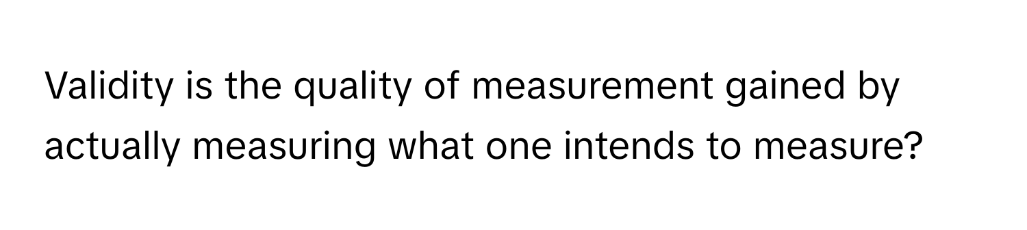 Validity is the quality of measurement gained by actually measuring what one intends to measure?