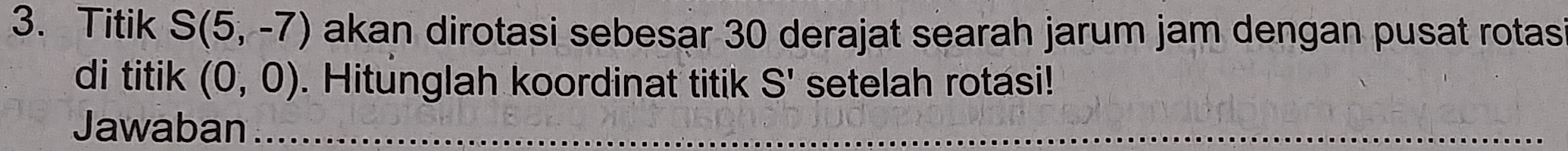 Titik S(5,-7) akan dirotasi sebesar 30 derajat searah jarum jam dengan pusat rotas 
di titik (0,0). Hitunglah koordinat titik S' setelah rotasi! 
Jawaban_