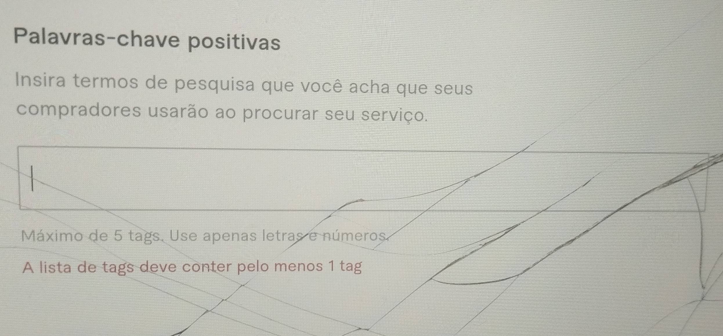 Palavras-chave positivas 
Insira termos de pesquisa que você acha que seus 
compradores usarão ao procurar seu serviço. 
Máximo de 5 tags. Use apenas letras e números. 
A lista de tags deve conter pelo menos 1 tag