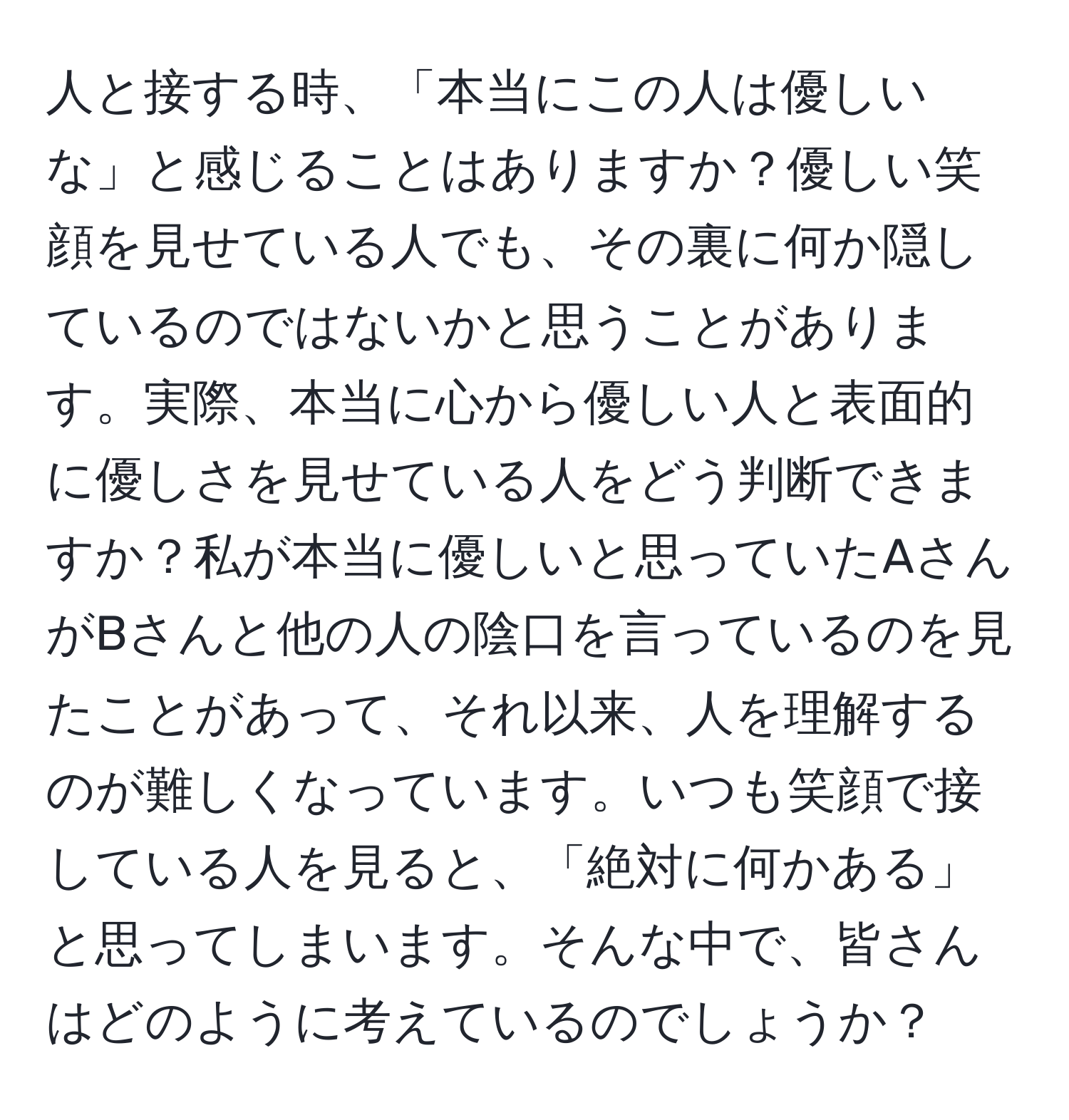 人と接する時、「本当にこの人は優しいな」と感じることはありますか？優しい笑顔を見せている人でも、その裏に何か隠しているのではないかと思うことがあります。実際、本当に心から優しい人と表面的に優しさを見せている人をどう判断できますか？私が本当に優しいと思っていたAさんがBさんと他の人の陰口を言っているのを見たことがあって、それ以来、人を理解するのが難しくなっています。いつも笑顔で接している人を見ると、「絶対に何かある」と思ってしまいます。そんな中で、皆さんはどのように考えているのでしょうか？