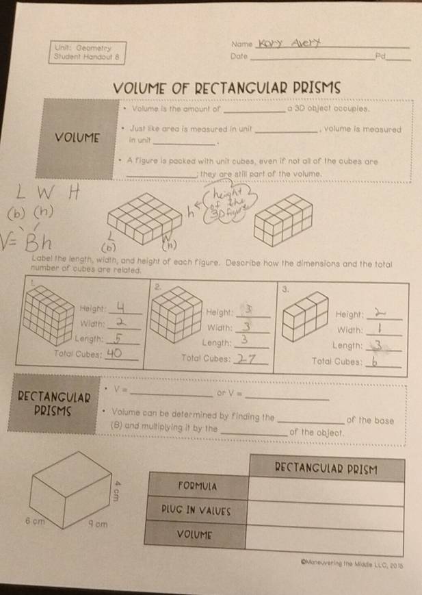 Geometry Name_ 
Student Handout 8 Date_ Pd_ 
VOLUME OF RECTANGULAR PRISMS 
• Volume is the amount of _a 3D object accupies. 
Just like area is measured in unit _, volume is measured 
volume in unit_ . 
A figure is packed with unit cubes, even if not all of the cubes are 
_; they are still part of the volume. 
(h) 
Label the length, width, and height of each figure. Describe how the dimensions and the total 
number of cubes are related. 
!. 
2. 
3. 
Height:_ Height: _Height:_ 
Width: _Width:_ Width:_ 
Length: _Length: _Length:_ 
Tatal Cubes:_ Total Cubes: _Total Cubes:_ 
RECTANGULAR_
V=
or V=
_ 
PRISMS Volume can be determined by finding the _of the base 
(B) and multiplying it by the _of the object. 
euvering the Mddle LLC, 2015