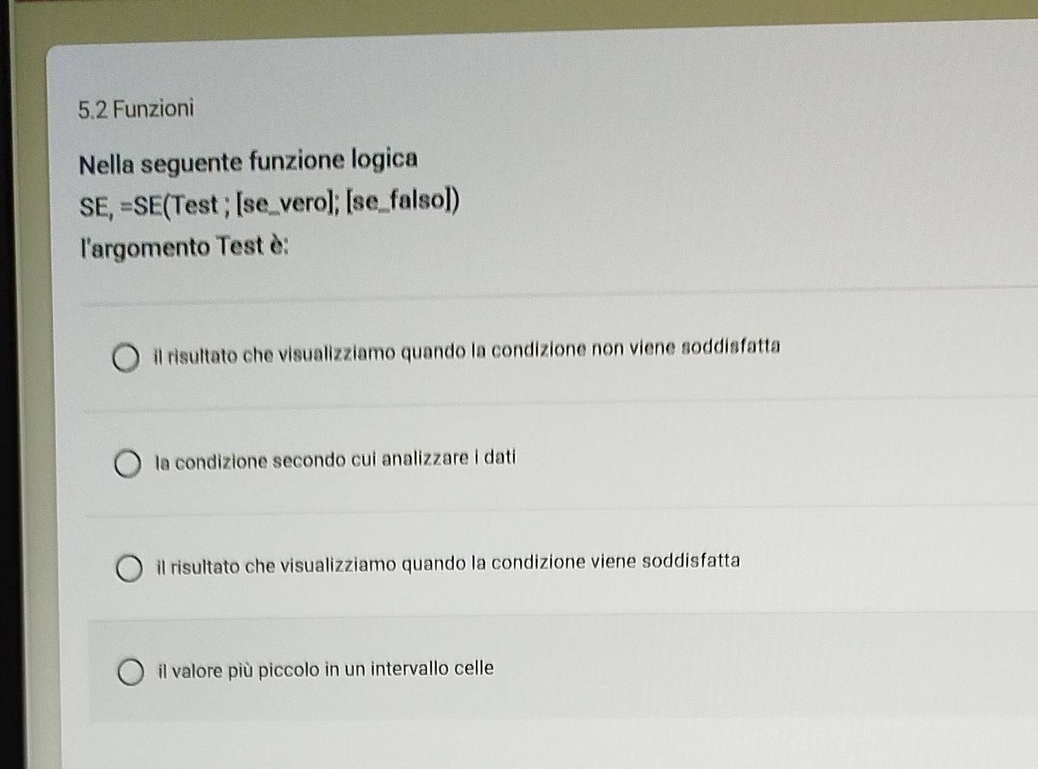 5.2 Funzioni
Nella seguente funzione logica
SE,=SE (Test ; [se _vero]; [se_falso])
l'argomento Test è:
il risultato che visualizziamo quando la condizione non viene soddisfatta
la condizione secondo cui analizzare i dati
il risultato che visualizziamo quando la condizione viene soddisfatta
il valore più piccolo in un intervallo celle