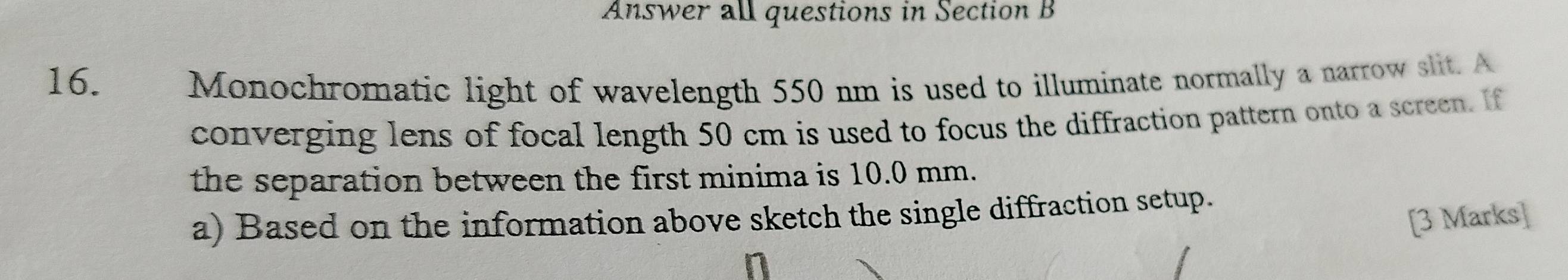 Answer all questions in Section B 
16. Monochromatic light of wavelength 550 nm is used to illuminate normally a narrow slit. A 
converging lens of focal length 50 cm is used to focus the diffraction pattern onto a screen. If 
the separation between the first minima is 10.0 mm. 
a) Based on the information above sketch the single diffraction setup. 
[3 Marks]