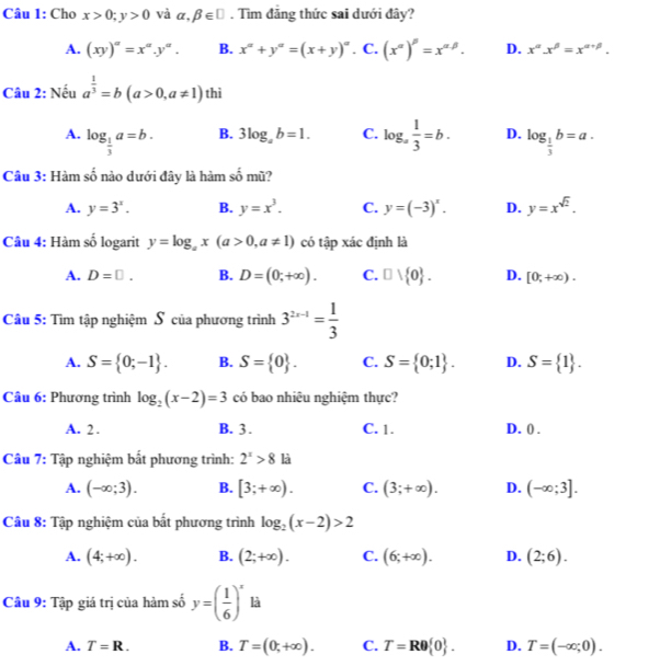 Cho x>0;y>0 và alpha ,beta ∈ □. Tìm đảng thức sai dưới đây?
A. (xy)^a=x^a.y^a. B. x^(alpha)+y^(alpha)=(x+y)^alpha . C. (x^(alpha))^beta =x^(alpha beta). D. x^(alpha)x^(beta)=x^(alpha +beta).
Câu 2: Nếu a^(frac 1)3=b(a>0,a!= 1) thì
B. 3log _ab=1. C.
A. log _ 1/3 a=b. log _a 1/3 =b. D. log _ 1/3 b=a.
Câu 3: Hàm số nào dưới đây là hàm số mũ?
A. y=3^x. B. y=x^3. C. y=(-3)^x. D. y=x^(sqrt(2)).
Câu 4: Hàm số logarit y=log _ax(a>0,a!= 1) có tập xác định là
A. D=□ . B. D=(0;+∈fty ). C. □ vee  0 . D. [0;+∈fty ).
Câu 5: Tìm tập nghiệm S của phương trình 3^(2x-1)= 1/3 
A. S= 0;-1 . B. S= 0 . C. S= 0;1 . D. S= 1 .
Cầu 6: Phương trình log _2(x-2)=3 có bao nhiêu nghiệm thực?
A. 2 . B. 3 . C. 1. D. () .
Câu 7: Tập nghiệm bắt phương trình: 2^x>8 là
A. (-∈fty ;3). B. [3;+∈fty ). C. (3;+∈fty ). D. (-∈fty ;3].
Câu 8: Tập nghiệm của bắt phương trình log _2(x-2)>2
A. (4;+∈fty ). B. (2;+∈fty ). C. (6;+∈fty ). D. (2;6).
Câu 9: Tập giá trị của hàm số y=( 1/6 )^x là
A. T=R. B. T=(0;+∈fty ). C. T=Rθ  0 . D. T=(-∈fty ;0).