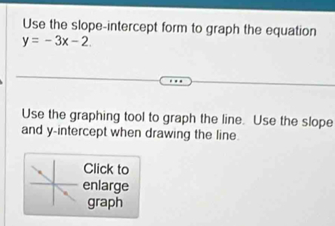 Use the slope-intercept form to graph the equation
y=-3x-2
Use the graphing tool to graph the line. Use the slope 
and y-intercept when drawing the line. 
Click to 
enlarge 
graph