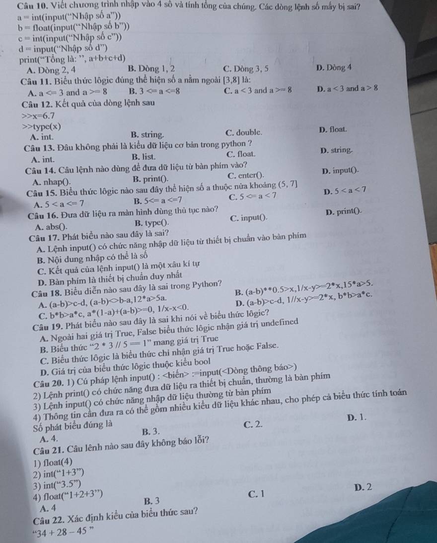 Viết chương trình nhập vào 4 số và tính tổng của chúng. Các dòng lệnh số mấy bị sai?
a= int(input( ^.Nh(ip số a”))
b= float(input(“Nh an số b''))
c= int(input(“Nhập
d= input(“Nhập swidehat od^(,,)
print(“Tổng là: ”, a+b+c+d)
A. Dòng 2, 4 B. Dòng 1, 2 C. Dòng 3, 5 D. Dòng 4
Câu 11. Biểu thức lôgic đúng thể hiện số a nằm ngoài [3,8] là:
A. a and a>=8 B. 3 C. a<3</tex> and a>=8 D. a<3</tex> and a>8
Câu 12. Kết quả của dòng lệnh sau
x=6.7 type(x)
A. int. B. string. C. double. D. float.
Câu 13. Đâu không phải là kiểu dữ liệu cơ bản trong python ? D. string
A. int. B. list. C. float.
Câu 14. Câu lệnh nào dùng đề đưa dữ liệu từ bàn phím vào?
A. nhap(). B. print(). C. enter(). D. input().
Câu 15. Biểu thức lôgic nào sau đây thể hiện số a thuộc nửa khoảng (5,7] 5
A. 5 B. 5 C. 5 D.
Câu 16. Đưa dữ liệu ra màn hình dùng thủ tục nào?
A. abs(). B. type(). C. input(). D. print().
Câu 17. Phát biểu nào sau đây là sai?
A. Lệnh input() có chức năng nhập dữ liệu từ thiết bị chuẩn vào bàn phím
B. Nội dung nhập có thể là số
C. Kết quả của lệnh input() là một xâu kí tự
D. Bàn phím là thiết bị chuẩn duy nhất
Câu 18. Biểu diễn nào sau dây là sai trong Python? (a-b)^!= 0.5>x,1/x-y>=2^*x,15^*a>5.
B.
A. (a-b)>c-d,(a-b)>b-a,12^*a>5a. ,1/x-x<0. D. (a-b)>c-d,1//x-y>=2^*x,b^*b>a^*c.
C. b^*b>a^*c,a^*(1-a)+(a-b)>=0,
Câu 19. Phát biểu nào sau dây là sai khi nói về biểu thức lôgic?
A. Ngoài hai giá trị True, False biểu thức lôgic nhận giá trị undefined
B. Biểu thức “2 * 3parallel 5=1” mang giá trị True
C. Biểu thức lôgic là biểu thức chỉ nhận giá trị True hoặc False.
D. Giá trị của biểu thức lôgic thuộc kiểu bool
Câu 20. 1) Cú pháp lệnh input() : :=input()
2) Lệnh print() có chức năng đưa dữ liệu ra thiết bị chuẩn, thường là bàn phím
3) Lệnh input() có chức năng nhập dữ liệu thường từ bàn phím
4) Thông tin cần đưa ra có thể gồm nhiều kiểu dữ liệu khác nhau, cho phép cả biểu thức tính toán
D. 1.
ố phát biểu đúng là B. 3.
C. 2.
A. 4.
Câu 21. Câu lênh nào sau dây không báo lỗi?
1) float(4)
2) int(^u1+3^(,,))
3) int(^u3.5'')
4) float (“1+1+2+3^(,,)) B. 3 C. 1 D. 2
A. 4
Câu 22. Xác định kiều của biểu thức sau?
34+28-45 3