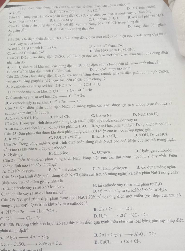 ' 'n 17: Khi điện phản dụng địch CuSO_4 n não sẽ điện phân đầu tiên o cathode.
A. Cu^(2+).
B. H° (của nước). C. SO_4^((2-). D. OH (của nước).
Câu 18: Trong quá trình điện phân dung dịch C uSO Dị (các điện cực trơ), ở anode xây ra phân ứng
A. oxi hoa ion SO_4^(2-). B. khữ ion SO_4^(2-). C. khử phân tứ H_2)O. D. oxi hoá phân từ H_2O.
Câu 19: Điện phân dung dịch CuCl_2 với điện cực trơ. Nồng dhat Q của CuCl_2 trong dung djch
A. giám dẫn. B. tăng dẫn.C. không thay đói. D. tǎng dẫn rồi giám
dàn.
Câu 20: Khi điện phân dung dịch CuSO_4 bằng dòng điện một chiều (với điện cực anode bằng Cu) thi ở
anode xay ra quá trinh
A. oxi hoá H_2O thành H và O_2. B. khứ Cu^(2+) thành Cu.
C. oxi hoá Cu thành Cu^(2+) D. khử H_2O thành H_2 và OH".
Câu 21: Điện phân dung dịch CuSO_4 với hai điện cực trơ. Sau một thời gian, màu xanh của dung dịch
nhạt dần do
A. khí H_2 -  sinh ra đã khữ màu của dung địch. B. dung dịch bị pha loãng dần nên màu xanh nhạt dẫn.
C. ion Cu^(2+) bị khử dần thành Cu kim loại. D. ion Cu^(2+) được tạo thêm.
Câu 22 2: Diện phân dung dịch CuSO_4 với anode bằng đồng (anode tan) và điện phân dung dịch CuSO_4
với anode bằng graphite (điện cực trơ) đều có đặc điễm chung là
A. ở cathode xây ra sự oxi hoá: 2H_2O+2e to 2OH^-+H_2.
B. ở anode xảy ra sự khử: 2H_2O_  O_2+4H^++4e
C. ở anode xây ra sự oxi hoá: ^-111 to Cu^(2+)+2e.
D. ở cathode xảy ra sự khử: Cu^(2+)+2e 2 Cu
Câu 23: Khi điện phân dung địch NaCl có mảng ngăn, các chất được tạo ra ở anode (cực dương) và
cathode (cực âm) lần lượt là
A. Cl_2 yà NaOH,H_2. B. Na và Cl_2. C. Cl_2 và Na. D. NaOH và H_2.
Câu 24: Trong quá trình điện phân dung dịch NaCl (điện cực trơ), ở cathode xây ra
A. sự oxi hoá cation Na^+. C. sự khử phân từ H_2O. B. sự oxi hoá phân tử H_2O. D. sự khử cation Na .
Câu 25: Sản phẩm thu được khi điện phân dung dịch KCl (điện cực trơ, có màng ngăn) gồm
A. K và Cl_2. C. KOH, H_2 và Cl_2. B. K,H_2 và Cl_2. D. KOH, O_2 và HCl.
Câu 26: Trong công nghiệp, quá trình điện phân dung dịch NaCl bão hoà (điện cực trơ, có màng ngăn
xốp) tạo ra khí nào sau đây ở cathode?
A. Hydrogen. B. Chlorine. C. Oxygen. D. Hydrogen chloride.
Câu 27: Tiến hành điện phân dung dịch NaCl bằng điện cực trơ, thu được một khí Y duy nhất. Điều
khẳng định nảo sau đây là dúng?
A. Y là khí oxygen. B. Y là khí chlorine. C. Y là khí hydrogen. D. Có dùng màng ngăn.
Câu 28: Quá trình điện phân dung dịch NaCl (điện cực trơ, có màng ngăn) và điện phân NaCl nóng chảy
(điện cực trơ) có điểm giống nhau là
A. tại cathode xảy ra sự khử ion Na^+ B. tại cathode xảy ra sự khử phân từ H_2O
C. tại anode xây ra sự oxi hoá ion Cl. D. tại anode xảy ra sự oxi hoá phân tử H_2O.
Câu 29: Xét quá trình điện phân dung dịch NaCl 20% bằng dòng điện một chiều (với điện cực trơ, có
màng ngăn xốp). Quá trình khử xảy ra ở cathode là
A. 2H_2O+2e to H_2+2OH^-. B. Cl_2+2eto 2Cl^-.
C. 2Cl^- Cl_2+2e.
D. H_2Oto 2H^++1/2O_2+2e.
Câu 30: Phương trình hoá học nào sau đây biểu diễn quá trình điều chế kim loại bằng phương pháp điện
phân dung dịch?
B.
A. 2Al_2O_3to 4Al+3O_2. 2Al+Cr_2O_3to Al_2O_3+2Cr.
a Zn+CuSO_4to ZnSO_4+Cu.
D. CuCl_2to Cu+Cl_2.
n n hiên maina_ cai