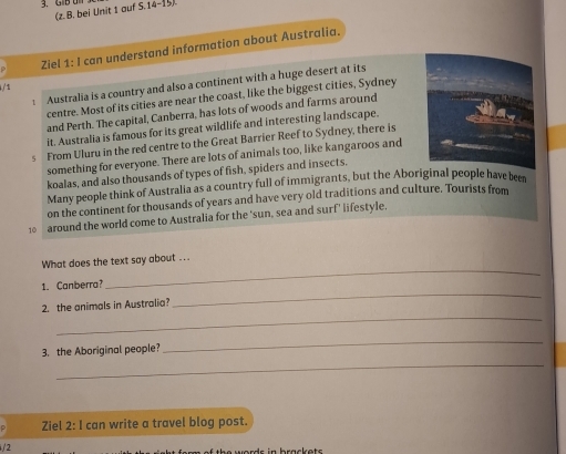 (z.B. bei Unit 1 auf S 14 
Ziel 1: I can understand information about Australia. 
: Australia is a country and also a continent with a huge desert at its 
/ 1 
centre. Most of its cities are near the coast, like the biggest cities, Sydney 
and Perth. The capital, Canberra, has lots of woods and farms around 
it. Australia is famous for its great wildlife and interesting landscape. 
5 From Uluru in the red centre to the Great Barrier Reef to Sydney, there is 
something for everyone. There are lots of animals too, like kangaroos and 
koalas, and also thousands of types of fish, spiders and insects. 
Many people think of Australia as a country full of immigrants, but the Aboriginal people have been 
on the continent for thousands of years and have very old traditions and culture. Tourists from
10 around the world come to Australia for the ‘sun, sea and surf’ lifestyle. 
What does the text say about ... 
_ 
1. Canberra? 
_ 
_ 
2. the animals in Australia 
_ 
_ 
3. the Aboriginal people? 
Ziel 2: I can write a travel blog post. 
/2 
f th e words in brackets