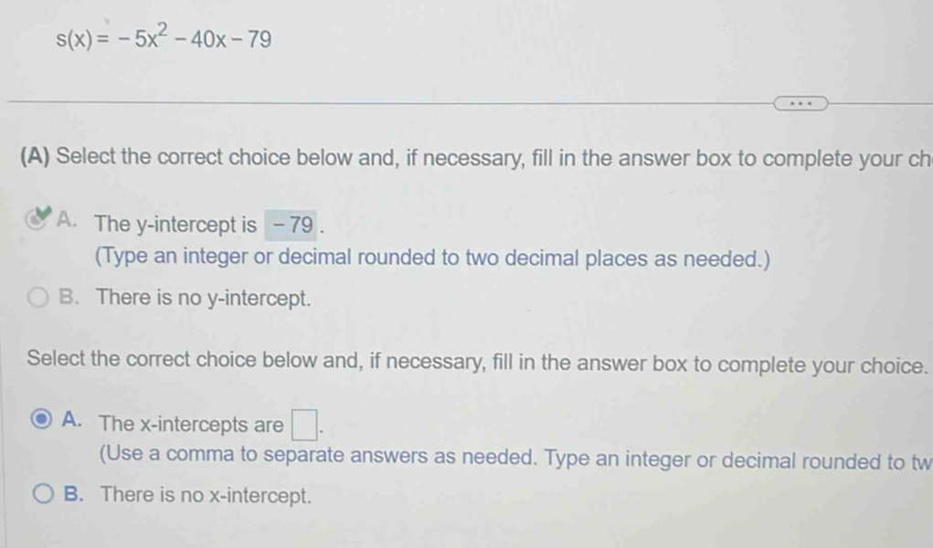 s(x)=-5x^2-40x-79
(A) Select the correct choice below and, if necessary, fill in the answer box to complete your ch
A. The y-intercept is - 79.
(Type an integer or decimal rounded to two decimal places as needed.)
B. There is no y-intercept.
Select the correct choice below and, if necessary, fill in the answer box to complete your choice.
A. The x-intercepts are □. 
(Use a comma to separate answers as needed. Type an integer or decimal rounded to tw
B. There is no x-intercept.