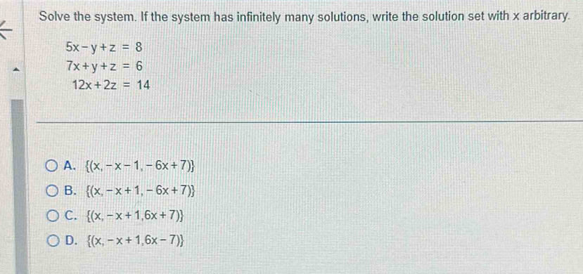 Solve the system. If the system has infinitely many solutions, write the solution set with x arbitrary.
5x-y+z=8
7x+y+z=6
12x+2z=14
A.  (x,-x-1,-6x+7)
B.  (x,-x+1,-6x+7)
C.  (x,-x+1,6x+7)
D.  (x,-x+1,6x-7)