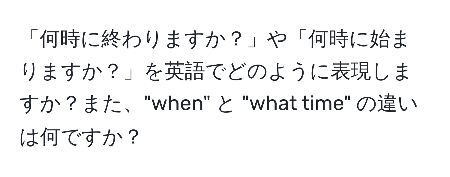 「何時に終わりますか？」や「何時に始まりますか？」を英語でどのように表現しますか？また、"when" と "what time" の違いは何ですか？