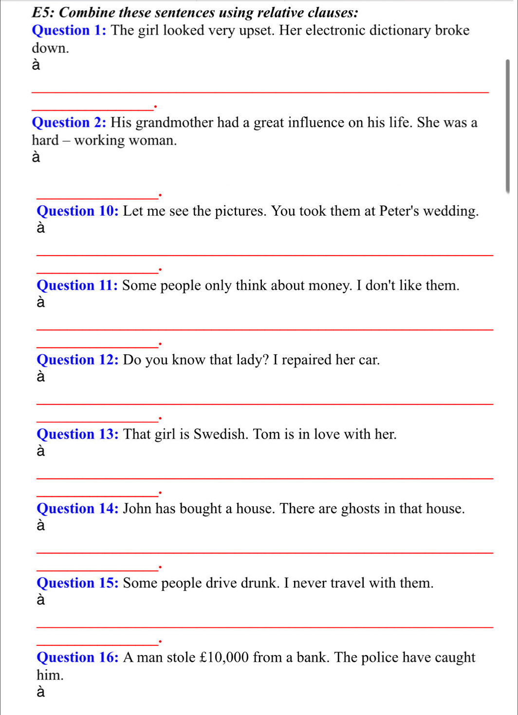 E5: Combine these sentences using relative clauses: 
Question 1: The girl looked very upset. Her electronic dictionary broke 
down. 
à 
_ 
_. 
Question 2: His grandmother had a great influence on his life. She was a 
hard - working woman. 
à 
_. 
Question 10: Let me see the pictures. You took them at Peter's wedding. 
à 
_ 
_. 
Question 11: Some people only think about money. I don't like them. 
à 
_ 
_. 
Question 12: Do you know that lady? I repaired her car. 
à 
_ 
_. 
Question 13: That girl is Swedish. Tom is in love with her. 
à 
_ 
_. 
Question 14: John has bought a house. There are ghosts in that house. 
à 
_ 
_. 
Question 15: Some people drive drunk. I never travel with them. 
à 
_ 
_. 
Question 16: A man stole £10,000 from a bank. The police have caught 
him. 
à