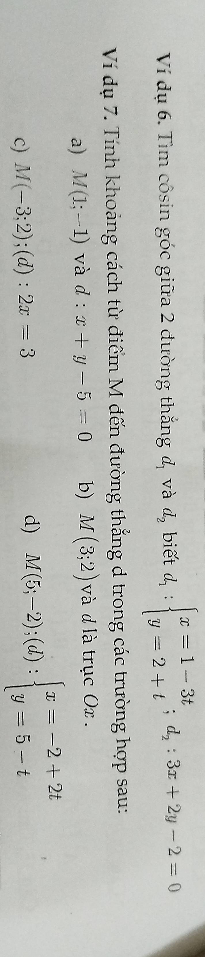 Ví dụ 6. Tìm côsin góc giữa 2 đường thẳng d_1 và d_2 biết d_1:beginarrayl x=1-3t y=2+tendarray.  ;d_2:3x+2y-2=0
Ví dụ 7. Tính khoảng cách từ điểm M đến đường thẳng d trong các trường hợp sau: 
a) M(1;-1) và d : x+y-5=0 b) M(3;2) và d là trục Ox. 
c) M(-3;2);(d):2x=3
d) M(5;-2);(d):beginarrayl x=-2+2t y=5-tendarray.