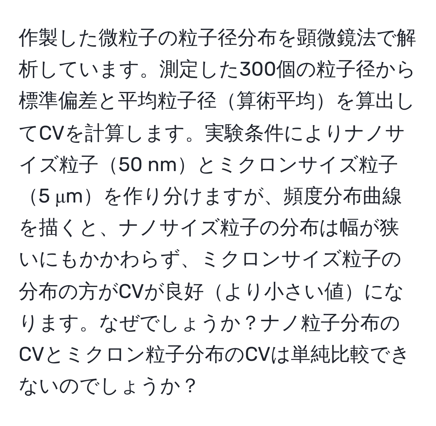 作製した微粒子の粒子径分布を顕微鏡法で解析しています。測定した300個の粒子径から標準偏差と平均粒子径算術平均を算出してCVを計算します。実験条件によりナノサイズ粒子50 nmとミクロンサイズ粒子5 μmを作り分けますが、頻度分布曲線を描くと、ナノサイズ粒子の分布は幅が狭いにもかかわらず、ミクロンサイズ粒子の分布の方がCVが良好より小さい値になります。なぜでしょうか？ナノ粒子分布のCVとミクロン粒子分布のCVは単純比較できないのでしょうか？