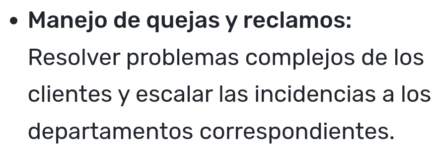 Manejo de quejas y reclamos: 
Resolver problemas complejos de los 
clientes y escalar las incidencias a los 
departamentos correspondientes.