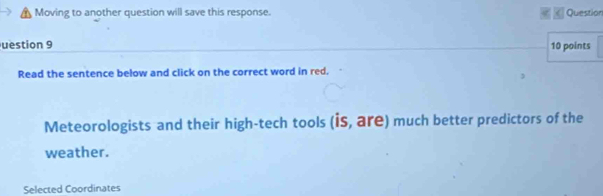 Moving to another question will save this response. « Question 
uestion 9 10 points 
Read the sentence below and click on the correct word in red. 
Meteorologists and their high-tech tools (is, are) much better predictors of the 
weather. 
Selected Coordinates