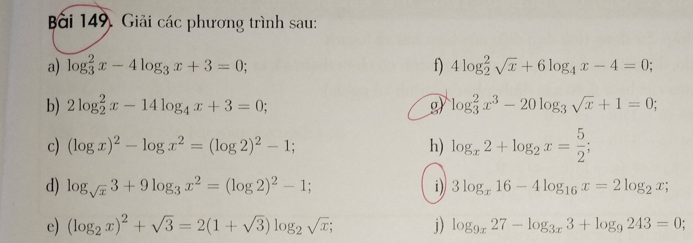 Giải các phương trình sau: 
a) log _3^(2x-4log _3)x+3=0; f) 4log _2^(2sqrt(x)+6log _4)x-4=0; 
b) 2log _2^(2x-14log _4)x+3=0; g) log _3^(2x^3)-20log _3sqrt(x)+1=0; 
c) (log x)^2-log x^2=(log 2)^2-1; h) log _x2+log _2x= 5/2 ; 
d) log _sqrt(x)3+9log _3x^2=(log 2)^2-1; i) 3log _x16-4log _16x=2log _2x; 
e) (log _2x)^2+sqrt(3)=2(1+sqrt(3))log _2sqrt(x); j) log _9x27-log _3x3+log _9243=0;