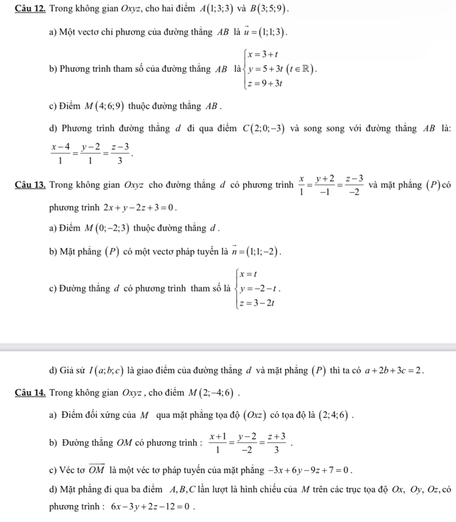 Trong không gian Oxyz, cho hai điểm A(1;3;3) và B(3;5;9).
a) Một vectơ chi phương của đường thắng AB là vector u=(1;1;3).
b) Phương trình tham số của đường thắng AB là kbeginarrayl x=3+t y=5+3t(t∈ R). z=9+3tendarray.
c) Điểm M(4;6;9) thuộc đường thắng AB .
d) Phương trình đường thắng d đi qua điểm C(2;0;-3) và song song với đường thắng AB là:
 (x-4)/1 = (y-2)/1 = (z-3)/3 .
Câu 13. Trong không gian Oxyz cho đường thắng đ có phương trình  x/1 = (y+2)/-1 = (z-3)/-2  và mặt phẳng (P)có
phương trình 2x+y-2z+3=0.
a) Điểm M(0;-2;3) thuộc đường thắng d .
b) Mặt phẳng (P) có một vectơ pháp tuyến là vector n=(1;1;-2).
c) Đường thẳng đ có phương trình tham số là beginarrayl x=t y=-2-t. z=3-2tendarray.
d) Giả sử I(a;b;c) là giao điểm của đường thắng đ và mặt phẳng (P) thì ta có a+2b+3c=2.
Câu 14. Trong không gian Oxyz , cho điểm M(2;-4;6).
a) Điểm đối xứng của M qua mặt phẳng tọa độ (Oxz) có tọa độ là (2;4;6).
b) Đường thắng OM có phương trình :  (x+1)/1 = (y-2)/-2 = (z+3)/3 .
c) Véc tơ overline OM là một véc tơ pháp tuyến của mặt phẳng -3x+6y-9z+7=0.
d) Mặt phẳng đi qua ba điểm A,B,C lần lượt là hình chiếu của M trên các trục tọa độ Ox, Oy, Oz, có
phương trình : 6x-3y+2z-12=0.