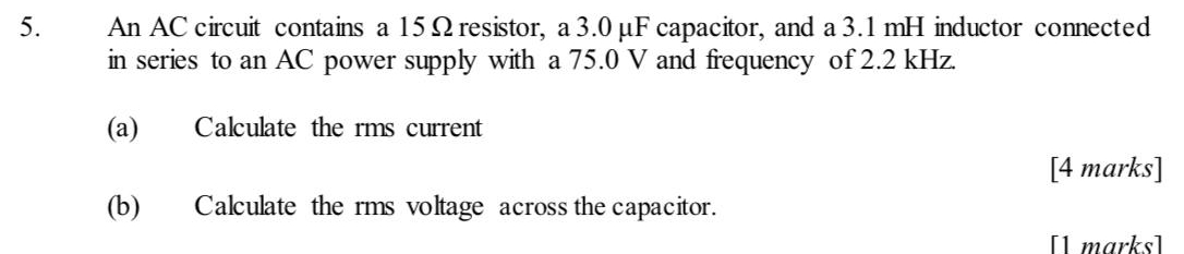 An AC circuit contains a 15Ω resistor, a 3.0 μF capacitor, and a 3.1mH inductor connected 
in series to an AC power supply with a 75.0 V and frequency of 2.2 kHz. 
(a) Calculate the rms current 
[4 marks] 
(b) Calculate the rms voltage across the capacitor. 
[1 marks]