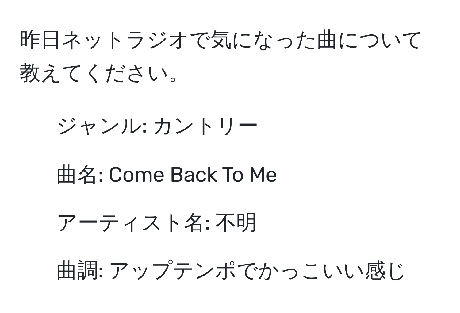 昨日ネットラジオで気になった曲について教えてください。  
- ジャンル: カントリー  
- 曲名: Come Back To Me  
- アーティスト名: 不明  
- 曲調: アップテンポでかっこいい感じ