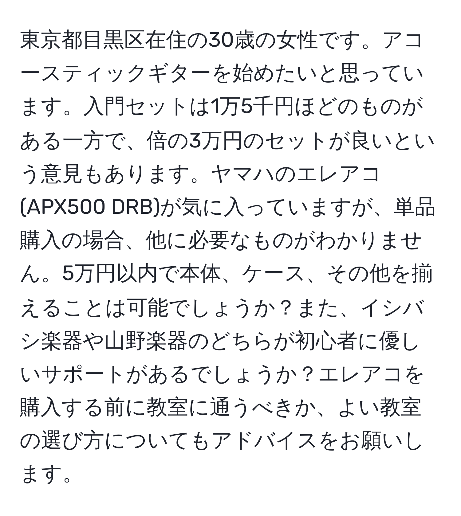 東京都目黒区在住の30歳の女性です。アコースティックギターを始めたいと思っています。入門セットは1万5千円ほどのものがある一方で、倍の3万円のセットが良いという意見もあります。ヤマハのエレアコ(APX500 DRB)が気に入っていますが、単品購入の場合、他に必要なものがわかりません。5万円以内で本体、ケース、その他を揃えることは可能でしょうか？また、イシバシ楽器や山野楽器のどちらが初心者に優しいサポートがあるでしょうか？エレアコを購入する前に教室に通うべきか、よい教室の選び方についてもアドバイスをお願いします。