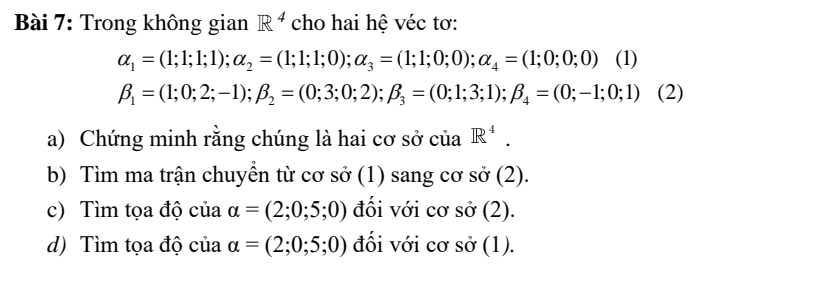 Trong không gian R^4 cho hai hệ véc tơ:
alpha _1=(1;1;1;1); alpha _2=(1;1;1;0); alpha _3=(1;1;0;0); alpha _4=(1;0;0;0) (1)
beta _1=(1;0;2;-1); beta _2=(0;3;0;2); beta _3=(0;1;3;1); beta _4=(0;-1;0;1) (2) 
a) Chứng minh rằng chúng là hai cơ sở của R^4. 
b) Tìm ma trận chuyển từ cơ sở (1) sang cơ sở (2). 
c) Tìm tọa độ của alpha =(2;0;5;0) đối với cơ sở (2). 
d) Tìm tọa độ của alpha =(2;0;5;0) đối với cơ sở (1).