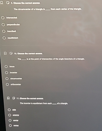Choose the correct answer.
The circumcenter of a triangle is_ from each vertex of the triangle.
Intersected
perpendicular
inscribed
equidistant
10. Choose the correct answer.
The_ is at the point of intersection of the angle bisectors of a triangle.
locus
Incenter
circumcenter
orthocenter
11. Choose the correct answer
The incenter is equidistant from each_ of a triangle.
side
exterior
center