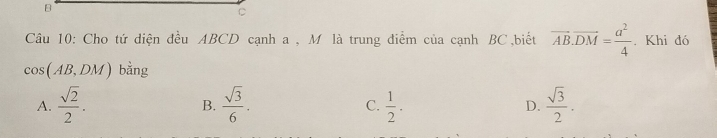 B
C
Câu 10: Cho tứ diện đều ABCD cạnh a , M là trung điểm của cạnh BC,biết vector AB.vector DM= a^2/4 . Khi đó
cos (AB,DM) bằng
A.  sqrt(2)/2 .  sqrt(3)/6 . C.  1/2 . D.  sqrt(3)/2 . 
B.