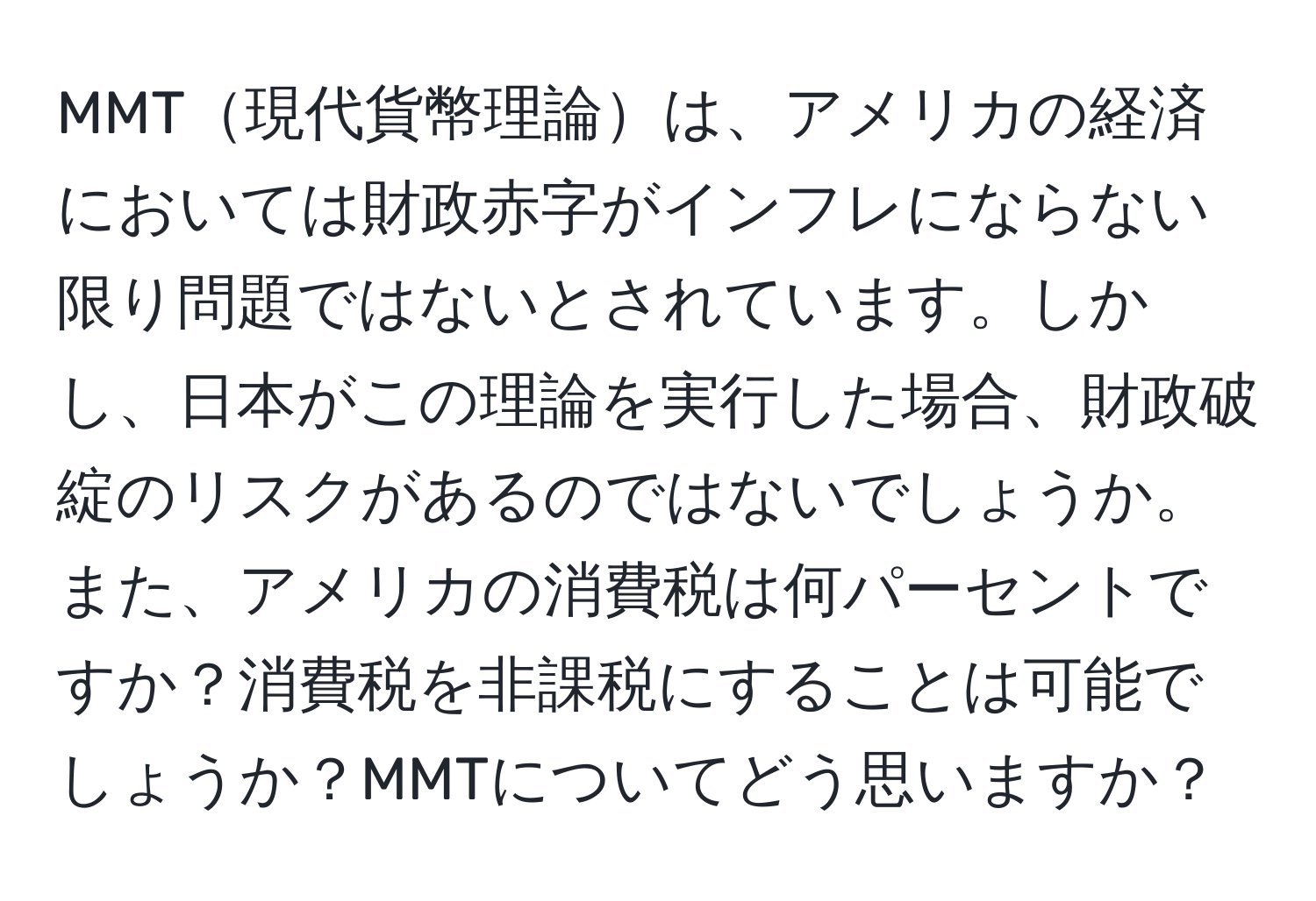 MMT現代貨幣理論は、アメリカの経済においては財政赤字がインフレにならない限り問題ではないとされています。しかし、日本がこの理論を実行した場合、財政破綻のリスクがあるのではないでしょうか。また、アメリカの消費税は何パーセントですか？消費税を非課税にすることは可能でしょうか？MMTについてどう思いますか？