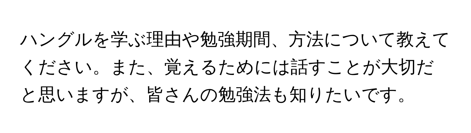 ハングルを学ぶ理由や勉強期間、方法について教えてください。また、覚えるためには話すことが大切だと思いますが、皆さんの勉強法も知りたいです。