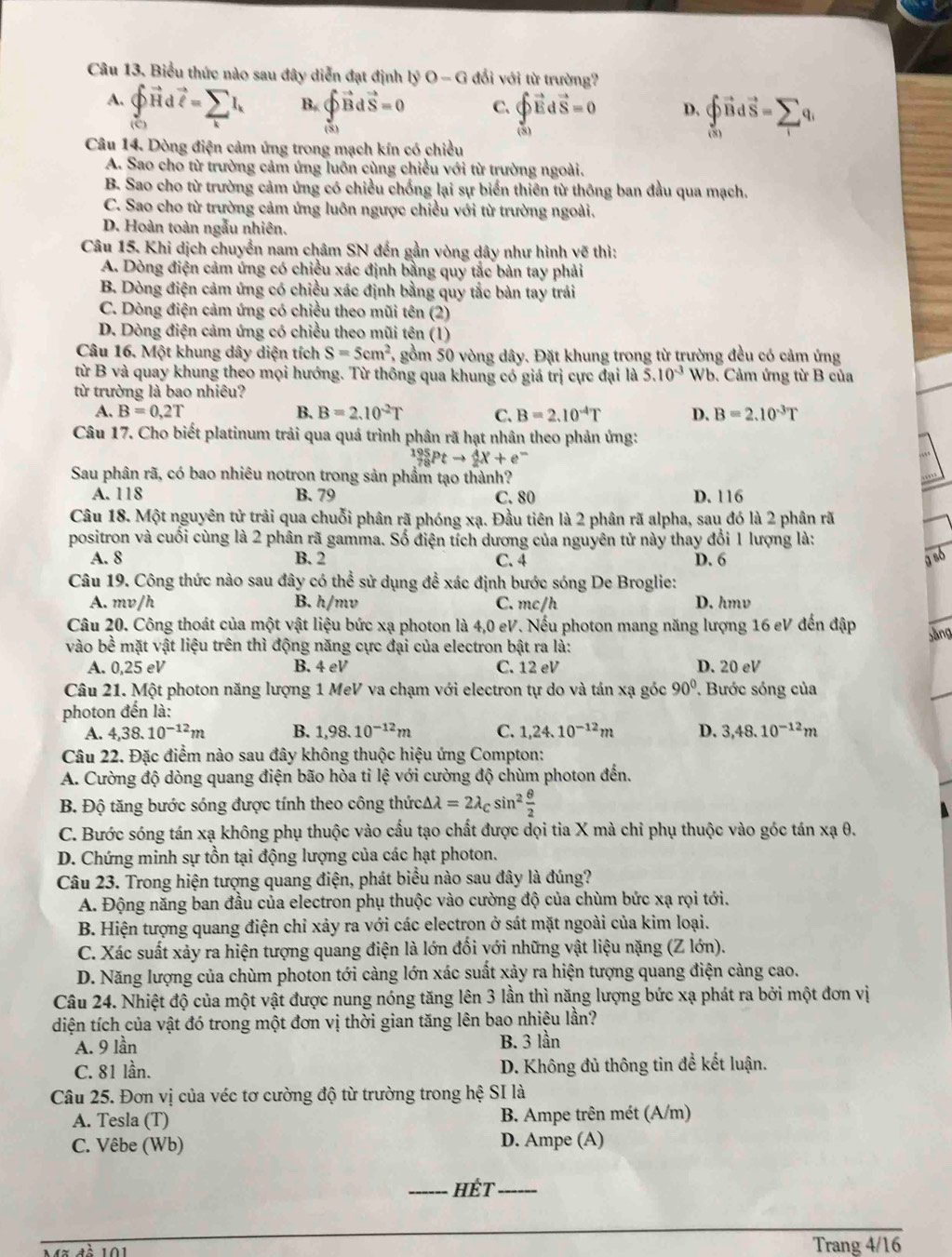 Biểu thức nào sau đây diễn đạt định l; b^3O-G 1  đổi với từ trường?
A. vector pvector Hvector Hdvector t=sumlimits _kI_k B. ∈t vector Bdvector S=0 C. beginarrayl vector DEdvector S=0 vector (S)endarray. D. _0^((to)vector B)dvector S=sumlimits _1q_1

Câu 14. Dòng điện cảm ứng trong mạch kín có chiều
A. Sao cho từ trường cảm ứng luôn cùng chiều với từ trường ngoài.
B. Sao cho từ trường cảm ứng có chiều chống lại sự biển thiên từ thông ban đầu qua mạch.
C. Sao cho từ trường cảm ứng luôn ngược chiều với từ trường ngoài.
D. Hoàn toàn ngẫu nhiên.
Câu 15. Khi dịch chuyển nam châm SN đến gần vòng dây như hình vẽ thì:
A. Dòng điện cảm ứng có chiều xác định bằng quy tắc bản tay phải
B. Dòng điện cảm ứng có chiều xác định bằng quy tắc bàn tay trái
C. Dòng điện cảm ứng có chiều theo mũi tên (2)
D. Dòng điện cảm ứng có chiều theo mũi tên (1)
Câu 16. Một khung dây diện tích S=5cm^2 6, gồm 50 vòng dây. Đặt khung trong từ trường đều có cảm ứng
từ B và quay khung theo mọi hướng. Từ thông qua khung có giá trị cực đại 5.10^(-3) Wb. Cảm ứng từ B của
từ trường là bao nhiêu?
A. B=0,2T B. B=2.10^(-2)T C. B=2.10^(-4)T D. B=2.10^(-3)T
Câu 17. Cho biết platinum trải qua quá trình phân rã hạt nhân theo phản ứng:
_(78)^(195)Ptto _2^(4X+e^-)
Sau phân rã, có bao nhiêu notron trong sản phẩm tạo thành?
A. 118 B. 79 C. 80 D. 116
Câu 18. Một nguyên tử trải qua chuỗi phân rã phóng xạ. Đầu tiên là 2 phân rã alpha, sau đó là 2 phân rã
positron và cuối cùng là 2 phân rã gamma. Số điện tích dương của nguyên tử này thay đổi 1 lượng là:
A. 8 B. 2 C. 4 D. 6
Câu 19. Công thức nào sau đây có thể sử dụng để xác định bước sóng De Broglie:
A. mv/h B. h/mv C. mc/h D. hmv
Câu 20. Công thoát của một vật liệu bức xạ photon là 4,0 eV. Nếu photon mang năng lượng 16 eV đến đập
vào bề mặt vật liệu trên thì động năng cực đại của electron bật ra là:
A. 0,25 eV B. 4eV C. 12 eV D. 20 eV
Câu 21. Một photon năng lượng 1 MeV va chạm với electron tự do và tán xạ góc 90° Bước sóng của
photon đến là:
A. 4,38.10^(-12)m B. 1,98.10^(-12)m C. 1,24.10^(-12)m D. 3,48.10^(-12)m
Câu 22. Đặc điểm nào sau đây không thuộc hiệu ứng Compton:
A. Cường độ dòng quang điện bão hòa tỉ lệ với cường độ chùm photon đến.
B. Độ tăng bước sóng được tính theo công thức. △ lambda =2lambda _Csin^2 θ /2 
C. Bước sóng tán xạ không phụ thuộc vào cấu tạo chất được dọi tia X mà chỉ phụ thuộc vào góc tán xạ θ.
D. Chứng minh sự tồn tại động lượng của các hạt photon.
Câu 23. Trong hiện tượng quang điện, phát biểu nào sau đây là đúng?
A. Động năng ban đầu của electron phụ thuộc vào cường độ của chùm bức xạ rọi tới.
B. Hiện tượng quang điện chỉ xảy ra với các electron ở sát mặt ngoài của kim loại.
C. Xác suất xảy ra hiện tượng quang điện là lớn đối với những vật liệu nặng (Z lớn).
D. Năng lượng của chùm photon tới càng lớn xác suất xảy ra hiện tượng quang điện càng cao.
Câu 24. Nhiệt độ của một vật được nung nóng tăng lên 3 lần thì năng lượng bức xạ phát ra bởi một đơn vị
diện tích của vật đó trong một đơn vị thời gian tăng lên bao nhiệu lần?
A. 9 lần B. 3 lần
C. 81 lần. D. Không đủ thông tin để kết luận.
Câu 25. Đơn vị của véc tơ cường độ từ trường trong hệ SI là
A. Tesla (T) B. Ampe trên mét (A/m)
C. Vêbe (Wb) D. Ampe (A)
_Hết_
Trang 4/16