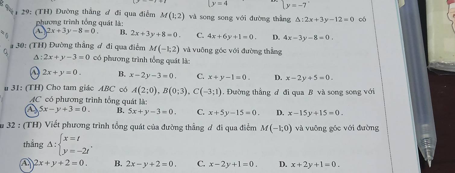 y=4
(y=-7
29: (TH) Đường thẳng đ đi qua điểm M(1;2) và song song với đường thẳng △ :2x+3y-12=0 có
phương trình tổng quát là:
) n
A. 2x+3y-8=0. B. 2x+3y+8=0. C. 4x+6y+1=0. D. 4x-3y-8=0. 
# 30: (TH) Đường thắng đ đi qua điểm M(-1;2) và vuông góc với đường thẳng
0
△ : 2x+y-3=0 có phương trình tổng quát là:
a 2x+y=0.
B. x-2y-3=0. C. x+y-1=0. D. x-2y+5=0. 
31: (TH) Cho tam giác ABC có A(2;0), B(0;3), C(-3;1). Đường thắng d đi qua B và song song với
AC có phương trình tổng quát là:
A 5x-y+3=0. B. 5x+y-3=0. C. x+5y-15=0. D. x-15y+15=0. 
Su 32 : (TH) Viết phương trình tổng quát của đường thẳng đ đi qua điểm M(-1;0) và vuông góc với đường
thắng Delta :beginarrayl x=t y=-2tendarray..
A 2x+y+2=0. B. 2x-y+2=0. C. x-2y+1=0. D. x+2y+1=0.