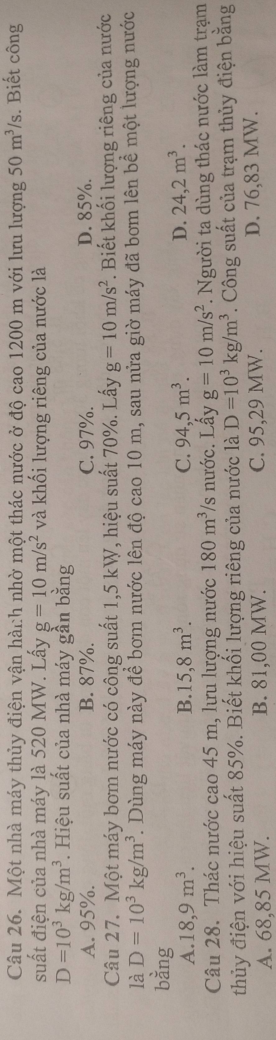Một nhà máy thủy điện vận hành nhờ một thác nước ở độ cao 1200 m với lưu lượng 50m^3/s. Biết công
suất điện của nhà máy là 520 MW. Lấy g=10m/s^2 và khối lượng riêng của nước là
D=10^3kg/m^3. Hiệu suất của nhà máy gần bằng
A. 95%. B. 87%. C. 97%. D. 85%.
Câu 27. Một máy bơm nước có công suất 1,5 kW, hiệu suất 70%. Lấy g=10m/s^2. Biết khối lượng riêng của nước
là D=10^3kg/m^3. Dùng máy này để bơm nước lên độ cao 10 m, sau nửa giờ máy đã bơm lên bể một lượng nước
bằng
A. 18, 9m^3. B. 15, 8m^3. C. 94,5m^3. D. 24,2m^3. 
Câu 28. Thác nước cao 45 m, lưu lượng nước 180m^3 /s nước. Lấy g=10m/s^2. Người ta dùng thác nước làm trạm
thủy điện với hiệu suất 85%. Biết khối lượng riêng của nước là D=10^3kg/m^3. Công suất của trạm thủy điện bằng
A. 68,85 MW. B. 81,00 MW. C. 95,29 MW. D. 76,83 MW.