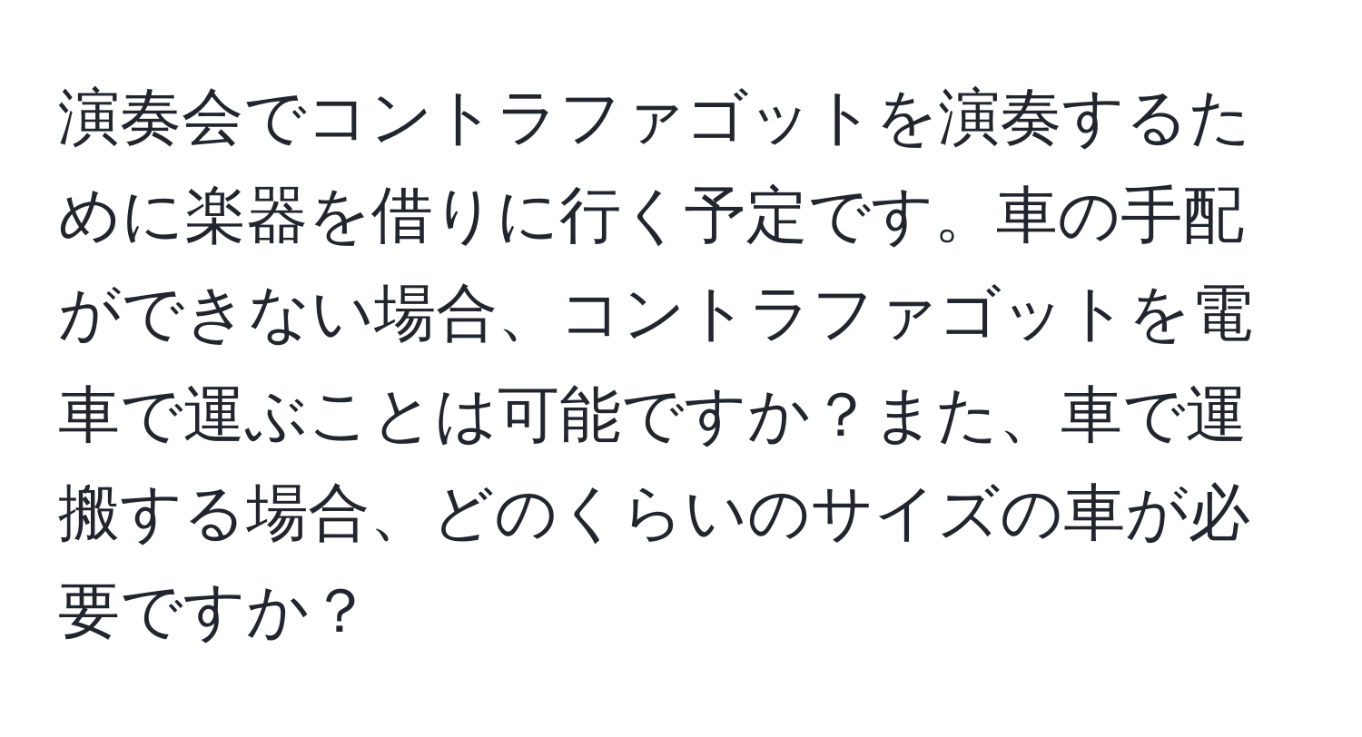 演奏会でコントラファゴットを演奏するために楽器を借りに行く予定です。車の手配ができない場合、コントラファゴットを電車で運ぶことは可能ですか？また、車で運搬する場合、どのくらいのサイズの車が必要ですか？