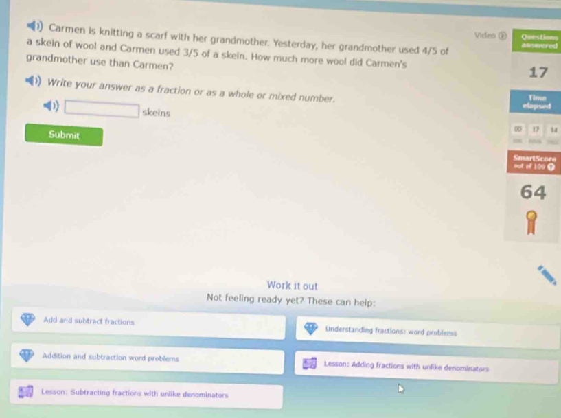 Video ②ons 
Carmen is knitting a scarf with her grandmother. Yesterday, her grandmother used 4/5 of ed 
a skein of wool and Carmen used 3/5 of a skein. How much more wool did Carmen's 
grandmother use than Carmen? 
Write your answer as a fraction or as a whole or mixed number. 
d 
D) □ skeins 
Submit 
re 
O 
Work it out 
Not feeling ready yet? These can help: 
Add and subtract fractions Understanding fractions: word problenss 
Addition and subtraction word problems Lesson: Adding fractions with unlike denominators 
Lesson: Subtracting fractions with unlike denominators