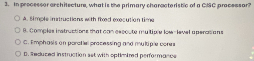 In processor architecture, what is the primary characteristic of a CISC processor?
A. Simple instructions with fixed execution time
B. Complex instructions that can execute multiple low-level operations
C. Emphasis on parallel processing and multiple cores
D. Reduced instruction set with optimized performance