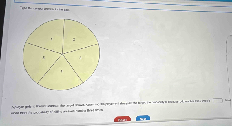 Type the correct answer in the box. 
A player gets to throw 3 darts at the target shown. Assuming the player will always hit the target, the probability of hitting an odd number three times is times 
more than the probability of hitting an even number three times. 
Reset Next