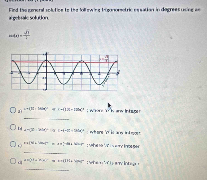 Find the general solution to the following trigonometric equation in degrees using an
algebraic solution.
cos (x)= sqrt(3)/2 
a) x=(30+360n)^circ  or x=(150+360n)^circ ; where 'n' is any integer
_
b) x-(30+360n)^circ  or x-(-30+360n)^circ ; where 'n' is any integer
c) x=(60+360n)^circ  or x=(-60+360n)^circ ; where 'n' is any integer
_
d) x=(45+360n)^circ  or x=(135+360n)^circ ; where 'n' is any integer
_