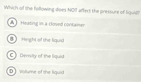 Which of the following does NOT affect the pressure of liquid?
A Heating in a closed container
B Height of the liquid
CDensity of the liquid
D Volume of the liquid