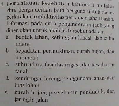 Pemantauan kesehatan tanaman melalui
citra penginderaan jauh berguna untuk mem-
perkirakan produktivitas pertanian lahan basah.
Informasi pada citra penginderaan jauh yang
diperlukan untuk analisis tersebut adalah . . . .
a. bentuk lahan, ketinggian lokasi, dan suhu
udara
b. kepadatan permukiman, curah hujan, dan
batimetri
c. suhu udara, fasilitas irigasi, dan kesuburan
tanah
d. kemiringan lereng, penggunaan lahan, dan
luas lahan
e. curah hujan, persebaran penduduk, dan
jaringan jalan