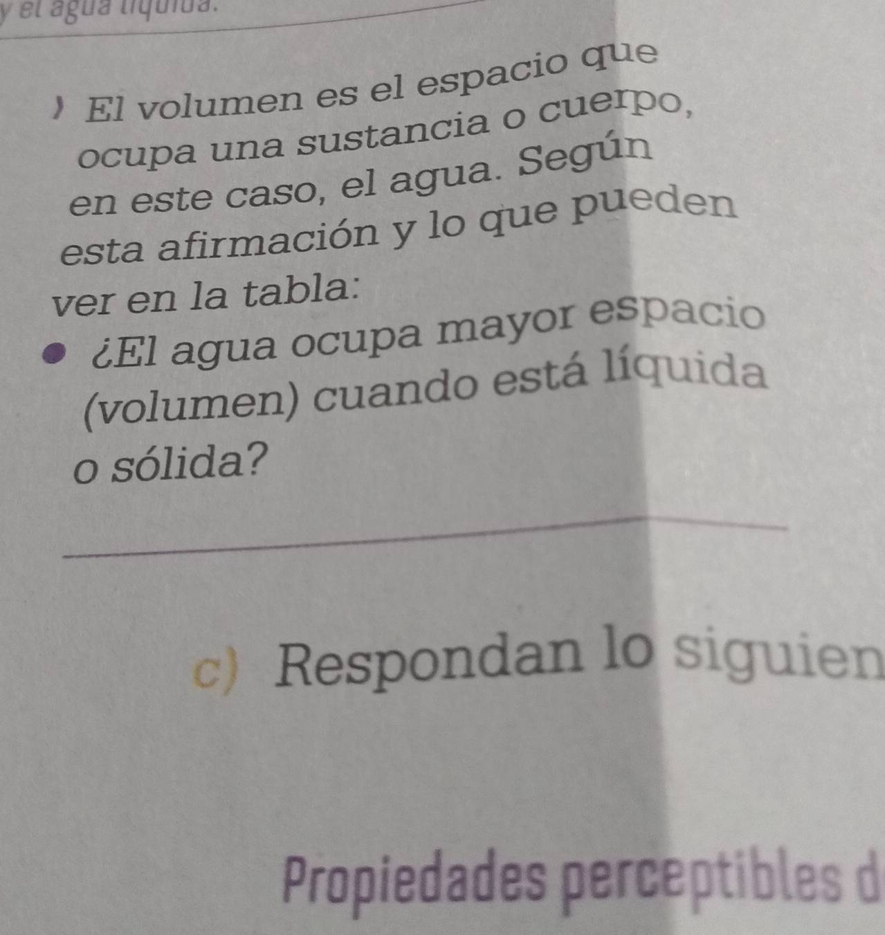 el água líquida. 
 El volumen es el espacio que 
ocupa una sustancia o cuerpo, 
en este caso, el agua. Según 
esta afirmación y lo que pueden 
ver en la tabla: 
¿El agua ocupa mayor espacio 
(volumen) cuando está líquida 
o sólida? 
_ 
_ 
_ 
c) Respondan lo siguien 
Propiedades perceptibles d