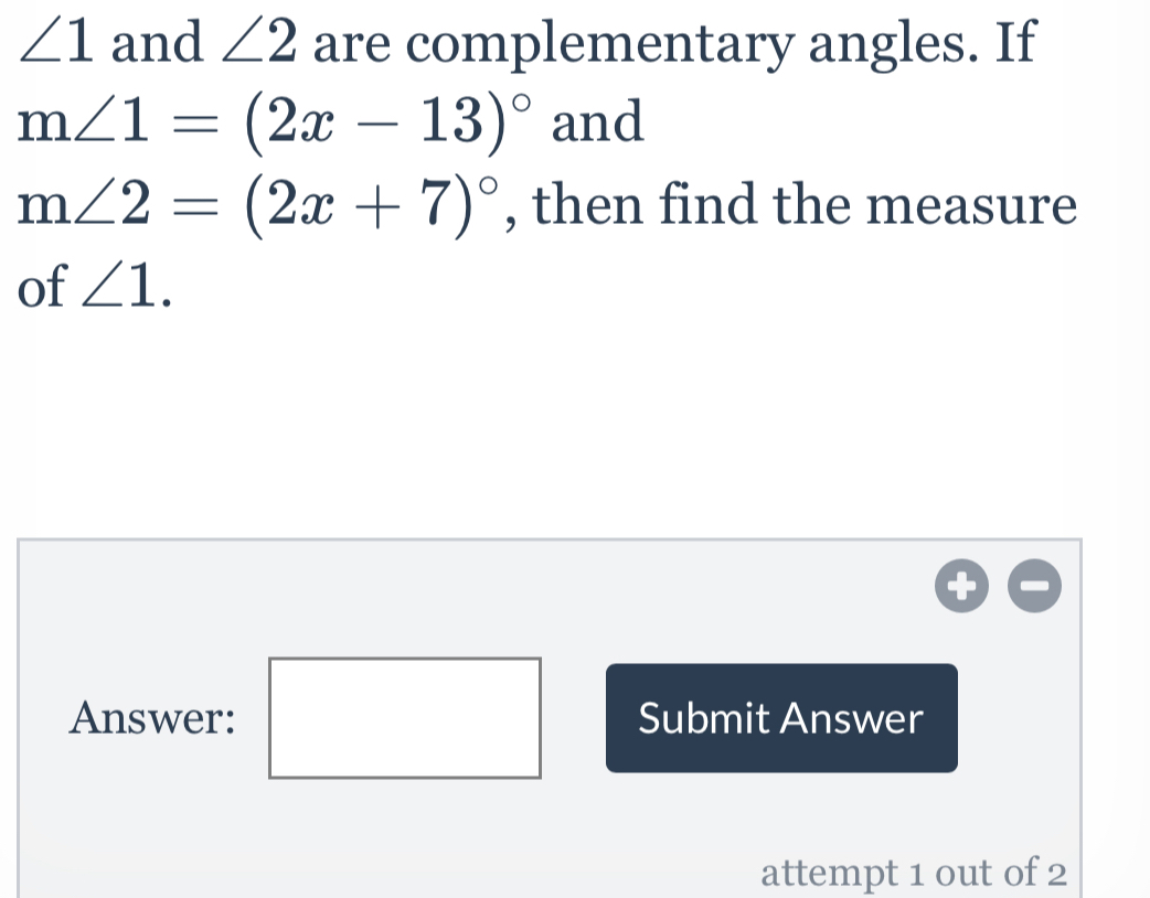 ∠ 1 and ∠ 2 are complementary angles. If
m∠ 1=(2x-13)^circ  and
m∠ 2=(2x+7)^circ  , then find the measure
of ∠ 1.
Answer:Submit Answer
attempt 1 out of 2