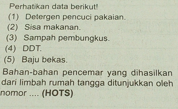 Perhatikan data berikut! 
(1) Detergen pencuci pakaian. 
(2) Sisa makanan. 
(3) Sampah pembungkus. 
(4) DDT. 
(5) Baju bekas. 
Bahan-bahan pencemar yang dihasilkan 
dari limbah rumah tangga ditunjukkan oleh 
nomor .... (HOTS)