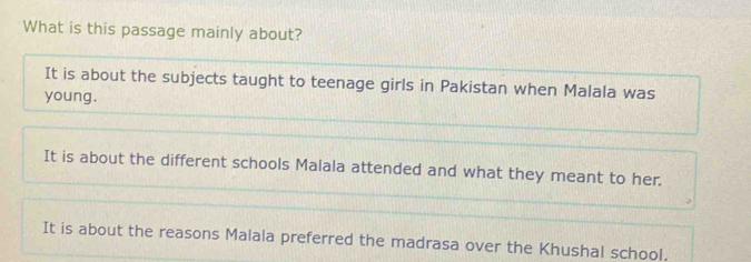 What is this passage mainly about?
It is about the subjects taught to teenage girls in Pakistan when Malala was
young.
It is about the different schools Malala attended and what they meant to her.
It is about the reasons Malala preferred the madrasa over the Khushal school.