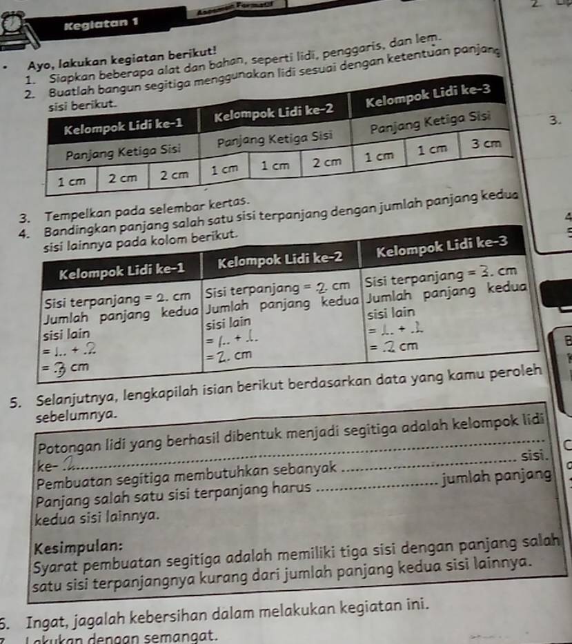 Kegiatan 1
Ayo, lakukan kegiatan berikut!
dan bahan, seperti lidi, penggaris, dan lem.
ai dengan ketentuan panjang
3.
3. Tempelkan pada selembar kertas.
atu sisi terpanjang dengan jumlah panja
5. Selanjutnya, lengkapilah isian
sebelumnya.
Potongan lidi yang berhasil dibentuk menjadi segitiga adalah kelompok lidi
ke-
Pembuatan segitiga membutuhkan sebanyak ___sisi. C
Panjang salah satu sisi terpanjang harus _jumlah panjang C
kedua sisi lainnya.
Kesimpulan:
Syarat pembuatan segitiga adalah memiliki tiga sisi dengan panjang salah
satu sisi terpanjangnya kurang dari jumlah panjang kedua sisi lainnya.
6. Ingat, jagalah kebersihan dalam melakukan kegiatan ini.
k u k an dengan semangat.