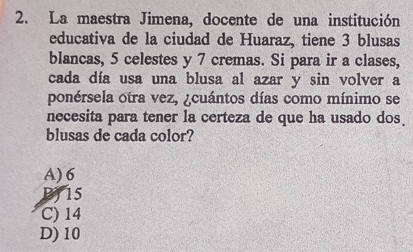 La maestra Jimena, docente de una institución
educativa de la ciudad de Huaraz, tiene 3 blusas
blancas, 5 celestes y 7 cremas. Si para ir a clases,
cada día usa una blusa al azar y sin volver a
ponérsela otra vez, ¿cuántos días como mínimo se
necesita para tener la certeza de que ha usado dos.
blusas de cada color?
A) 6
B) 15
C) 14
D) 10