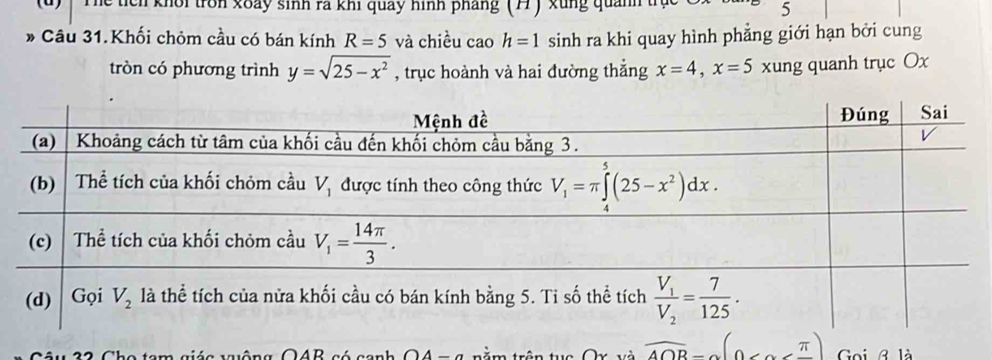 Thể tích khôi tròn xoày sinh rã khi quảy hình pháng (77) xung quảnh trị 5
* Câu 31.Khối chỏm cầu có bán kính R=5 và chiều cao h=1 sinh ra khi quay hình phẳng giới hạn bởi cung
tròn có phương trình y=sqrt(25-x^2) , trục hoành và hai đường thắng x=4,x=5 xung quanh trục Ox
sié a wuiông O4B có canh OA  =  a  rằm trên tuc Ox và overline A∩ B=(0 Goi B là