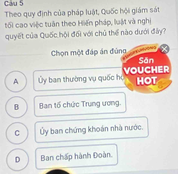 Theo quy định của pháp luật, Quốc hội giám sát
tối cao việc tuân theo Hiến pháp, luật và nghị
quyết của Quốc hội đối với chủ thể nào dưới đây?
Chọn một đáp án đúng
ISHOPXUHUONG
Săn
VOUCHER
A Ủy ban thường vụ quốc hộ HOT
B Ban tổ chức Trung ương.
C Ủy ban chứng khoán nhà nước.
D Ban chấp hành Đoàn.