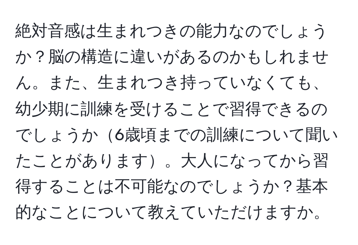 絶対音感は生まれつきの能力なのでしょうか？脳の構造に違いがあるのかもしれません。また、生まれつき持っていなくても、幼少期に訓練を受けることで習得できるのでしょうか6歳頃までの訓練について聞いたことがあります。大人になってから習得することは不可能なのでしょうか？基本的なことについて教えていただけますか。